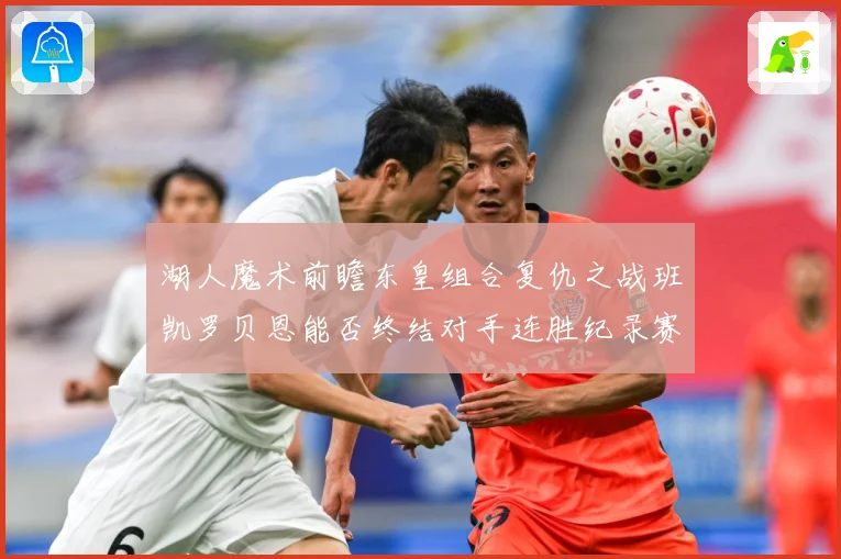 湖人魔术前瞻东皇组合复仇之战班凯罗贝恩能否终结对手连胜纪录赛场复盘-深度解析