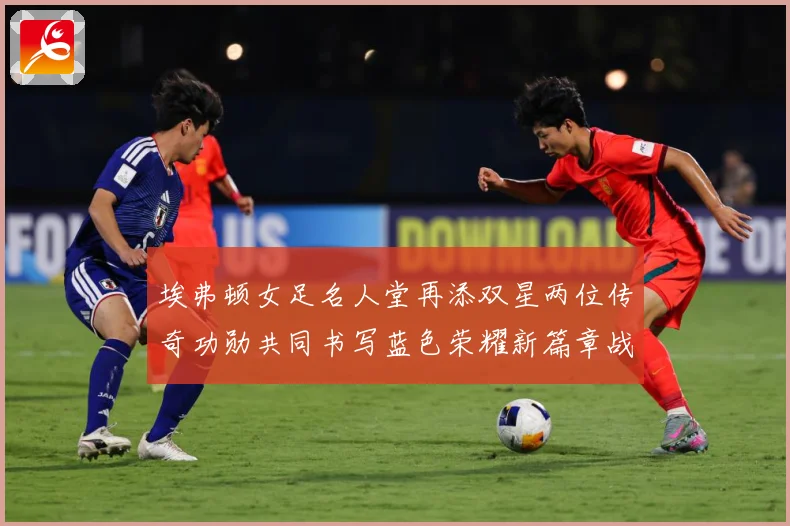 埃弗顿女足名人堂再添双星两位传奇功勋共同书写蓝色荣耀新篇章战术观察-深度解析