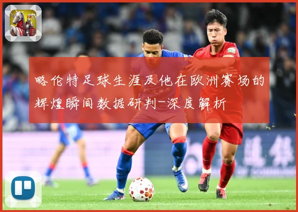 略伦特足球生涯及他在欧洲赛场的辉煌瞬间数据研判-深度解析