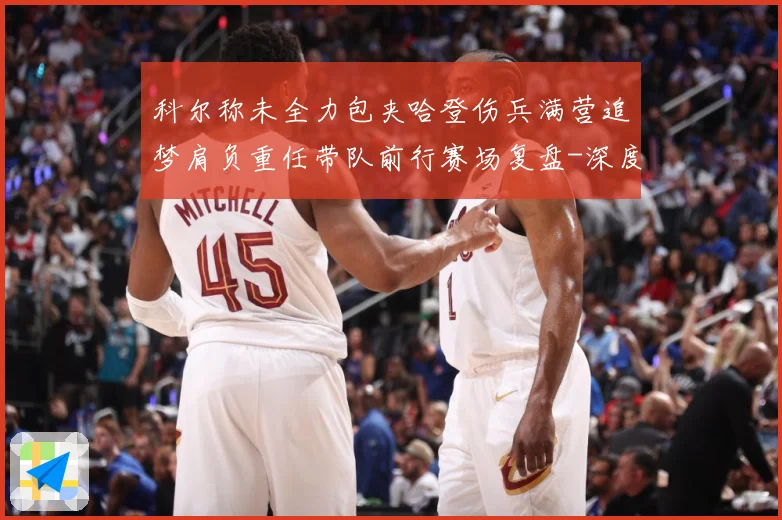 科尔称未全力包夹哈登伤兵满营追梦肩负重任带队前行赛场复盘-深度解析