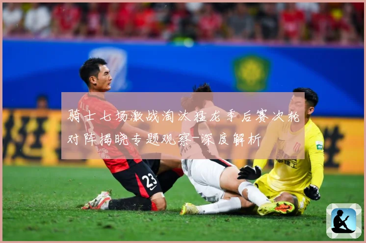 骑士七场激战淘汰猛龙季后赛次轮对阵揭晓专题观察-深度解析