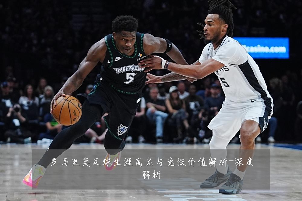 罗马里奥足球生涯高光与竞技价值解析-深度解析